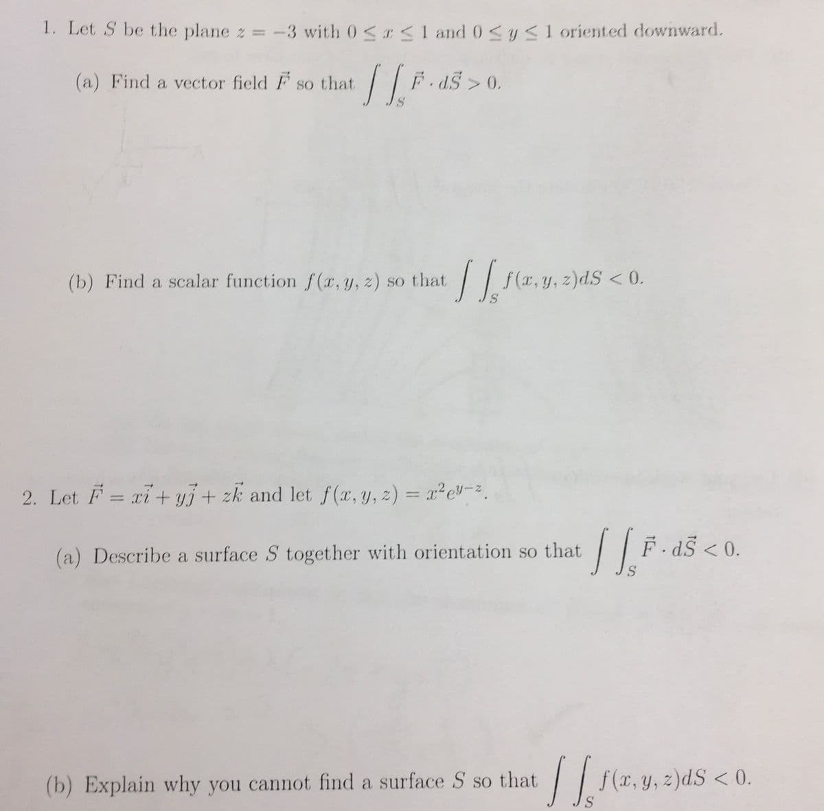 1. Let S be the plane z = -3 with 0≤x≤ 1 and 0 ≤ y ≤1 oriented downward.
TIE
F.ds>0.
S
(a) Find a vector field F so that
(b) Find a scalar function f(x, y, z) so that f(x, y, z)dS < 0.
S
2. Let F = xi+yj + zk and let f(x, y, z) = x²e-².
(a) Describe a surface S together with orientation so that
(b) Explain why you cannot find a surface S so that
[[F.
S
F · dŠ < 0.
[[ f(x, y, z)dS < 0.
S