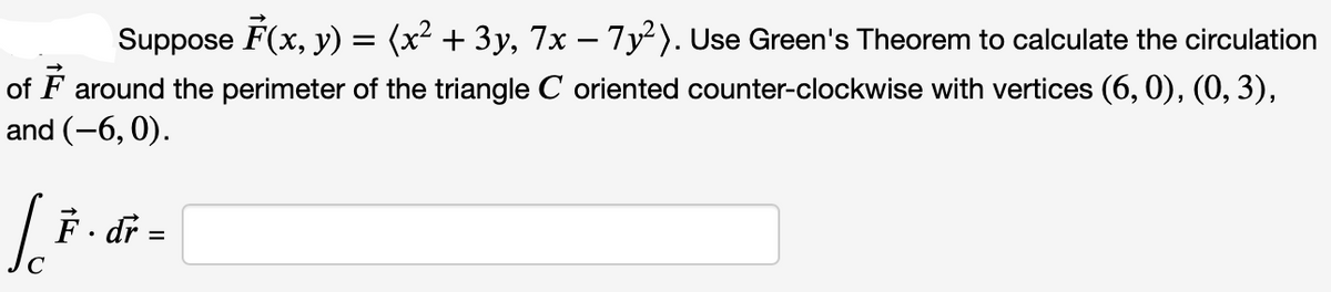 Suppose F(x, y) = (x² + 3y, 7x − 7y²). Use Green's Theorem to calculate the circulation
of F around the perimeter of the triangle C oriented counter-clockwise with vertices (6, 0), (0, 3),
and (-6, 0).
Jo F. dr =