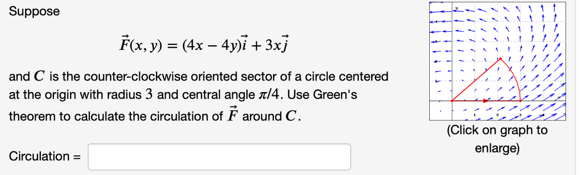 Suppose
F(x, y) = (4x − 4y)i + 3xj
-
and C is the counter-clockwise oriented sector of a circle centered
at the origin with radius 3 and central angle /4. Use Green's
theorem to calculate the circulation of F around C.
Circulation =
(Click on graph to
enlarge)