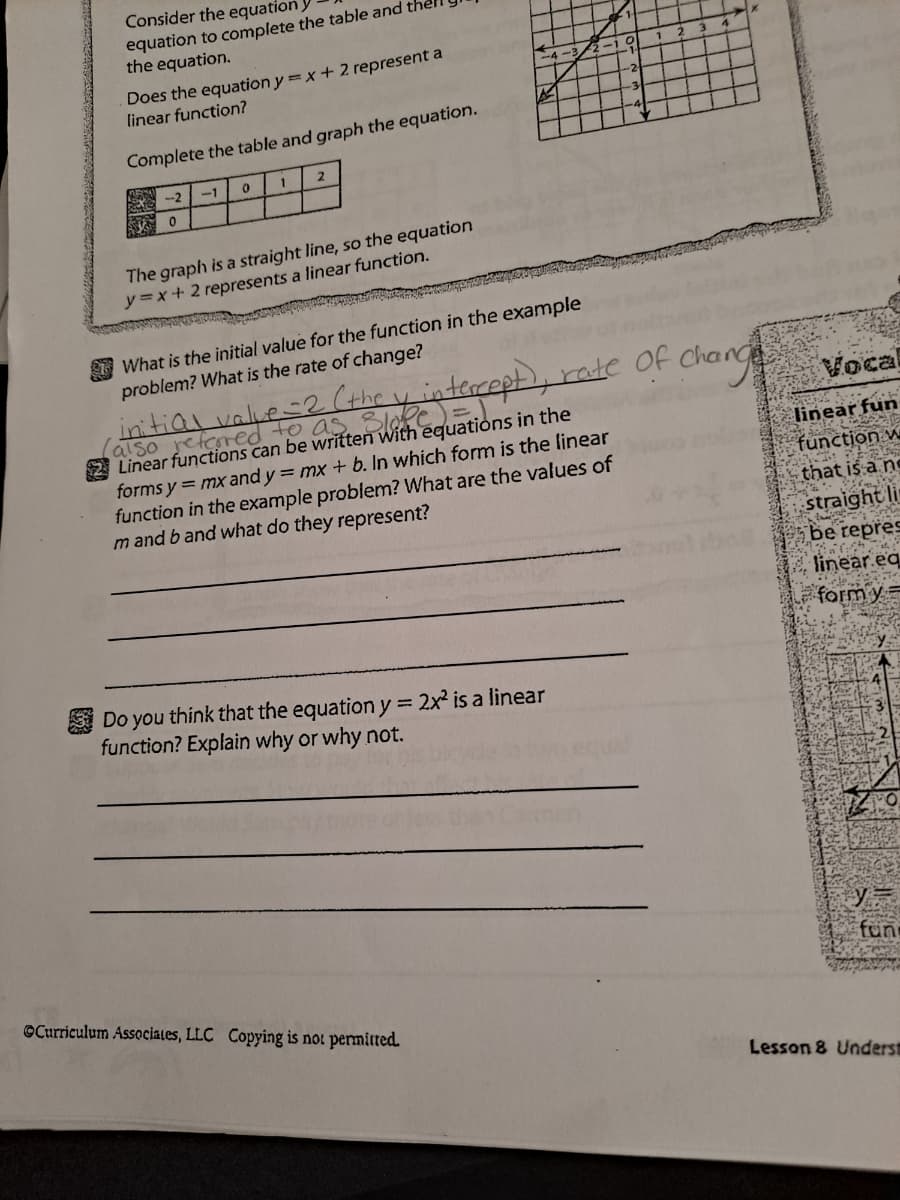 Consider the equation,
equation to complete the table and the
the equation.
Does the equation y =x+ 2 represent a
linear function?
-3
Complete the table and graph the equation.
1
2
-2
-1
The graph is a straight line, so the equation
y3x+2 represents a linear function.
I What is the initial value for the function in the example
problem? What is the rate of change?
datialval.ftheintecept, rale Of change
Vocal
also
Linear functions can be written with equations in the
forms y = mx and y = mx + b. In which form is the linear
function in the example problem? What are the values of
m and b and what do they represent?
foored to a
linear fun
function w
that is a ne
straight li
be repres
linear eq
form y=
Do you think that the equation y = 2x² is a linear
function? Explain why or why not.
%3D
fün
©Curriculum Associales, LLC Copying is not permitted
Lesson 8 Underst
