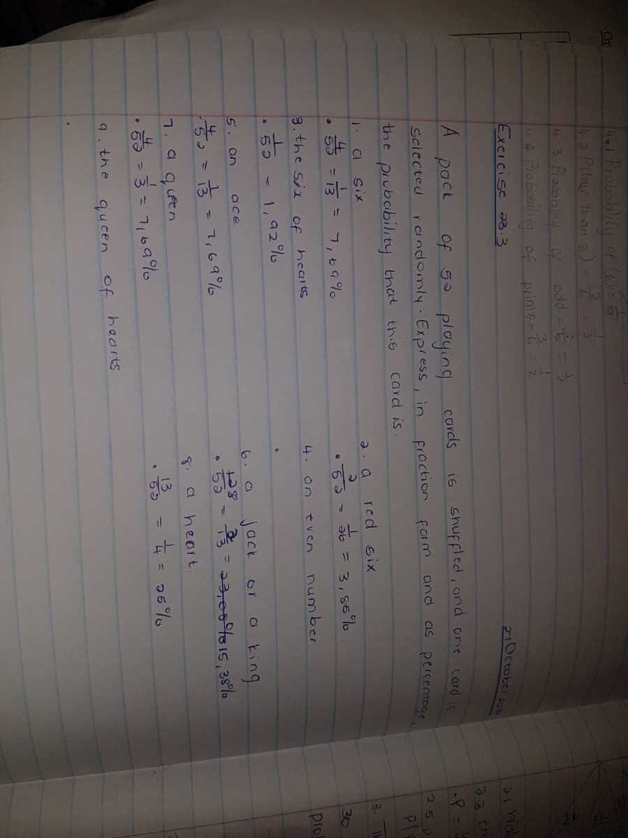 141Probolslity of (6)= 6
4-Plas than )-
43 Piobabliy
4 Piobability of
Excicise 3.3
Gr
prime-
2Octobersoa
23. ch
pack
Selected randomly- Express, in
Of 5 ploying
is shuffled, and one card i
cards
fraction form
as percentoge
and
the prubability that this
card is
PT
CI
six
2. a
red six
5 - 3- 7,69 %
= 3, 86%
30
3.the six
hearts
4. an
number
pro
even
of
1,92 %
jack
a king
5. an
6.
or
ace
13 - 7,69%
6 ba
5.
heart.
7.a quen
+= 26%
13
%3D
• 59
9. the
queen of hearts
