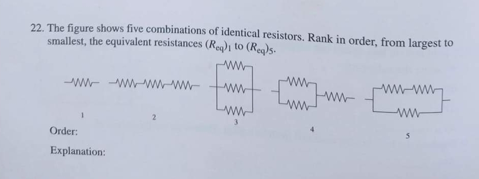 22. The figure shows five combinations of identical resistors. Rank in order, from largest to
smallest, the equivalent resistances (Req)1 to (Reg)5.
ww w-ww-ww- twwt wwww
wwww
3
Order:
Explanation:
