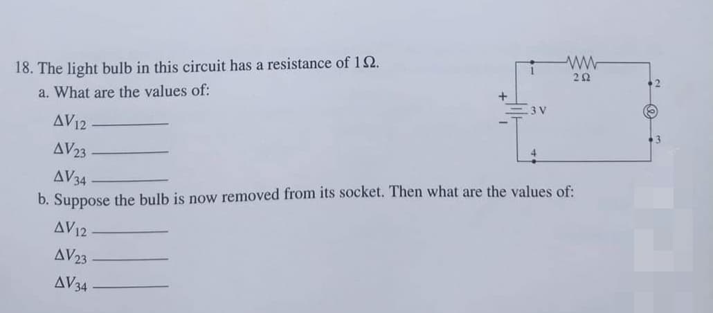 22
18. The light bulb in this circuit has a resistance of 12.
+
a. What are the values of:
3 V
AV12
3
AV23
AV34
b. Suppose the bulb is now removed from its socket. Then what are the values of:
AV12
AV23
AV34
2.
