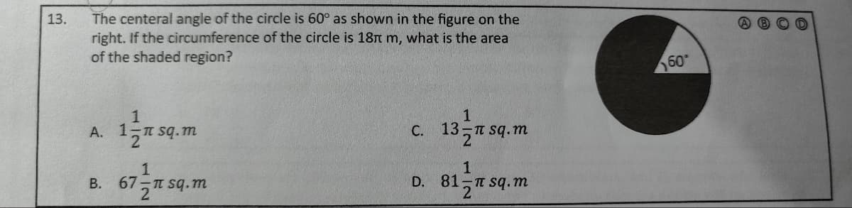 13.
The centeral angle of the circle is 60° as shown in the figure on the
right. If the circumference of the circle is 18 m, what is the area
of the shaded region?
A.
B.
1
1 sq.m
1
67-π sq.m
2¹
C.
1
13 sq.m
D. 81
1
π sq.m
60*