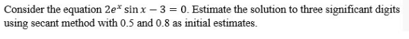 Consider the equation 2e* sin x-3 = 0. Estimate the solution to three significant digits
using secant method with 0.5 and 0.8 as initial estimates.