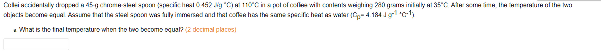 Collei accidentally dropped a 45-g chrome-steel spoon (specific heat 0.452 J/g °C) at 110°C in a pot of coffee with contents weighing 280 grams initially at 35°C. After some time, the temperature of the two
objects become equal. Assume that the steel spoon was fully immersed and that coffee has the same specific heat as water (Cp= 4.184 J g-1 °C-1).
a. What is the final temperature when the two become equal? (2 decimal places)