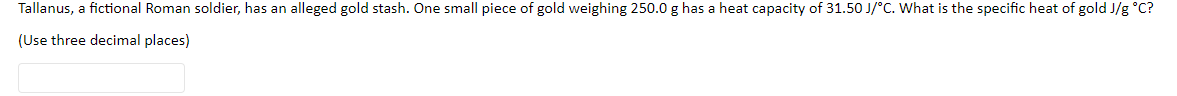 Tallanus, a fictional Roman soldier, has an alleged gold stash. One small piece of gold weighing 250.0 g has a heat capacity of 31.50 J/°C. What is the specific heat of gold J/g °C?
(Use three decimal places)