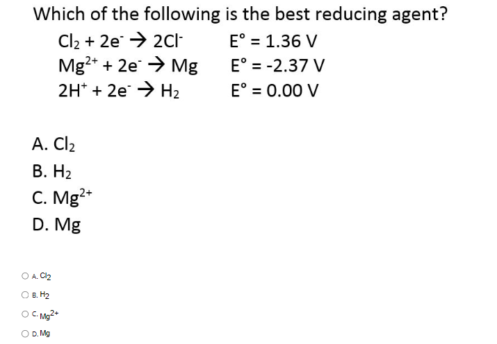 Which of the following
Cl₂ + 2e → 2C1-
Mg²+ + 2e → Mg
2H+ + 2e →→ H₂
A. Cl₂
B. H₂
C. Mg²+
D. Mg
A. Cl₂
B. H₂
C.Mg2+
D. Mg
is the best reducing agent?
E° = 1.36 V
E° = -2.37 V
E° = 0.00 V