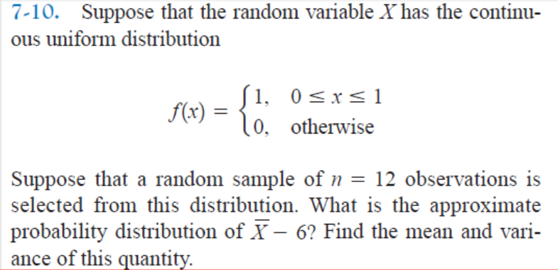 7-10. Suppose that the random variable X has the continu-
ous uniform distribution
f(x) =
=
[1, 0≤x≤1
10, otherwise
Suppose that a random sample of n = 12 observations is
selected from this distribution. What is the approximate
probability distribution of X- 6? Find the mean and vari-
ance of this quantity.