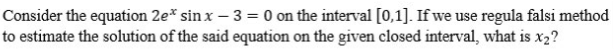 Consider the equation 2e* sin x-3 = 0 on the interval [0,1]. If we use regula falsi method
to estimate the solution of the said equation on the given closed interval, what is x2?