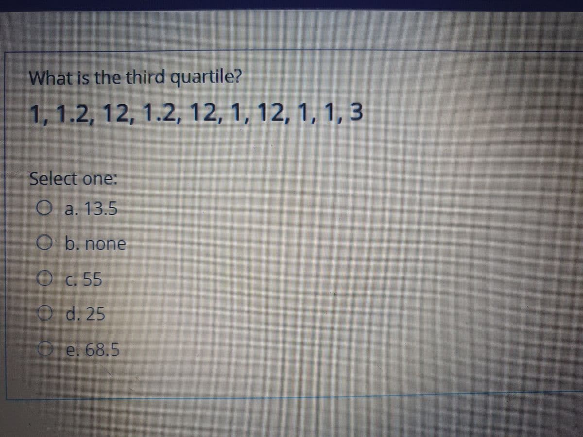 What is the third quartile?
1, 1.2, 12, 1.2, 12, 1, 12, 1, 1,3
Select one:
O a. 13.5
O b. none
Oc.55
O d. 25
e. 68,5
OO O
