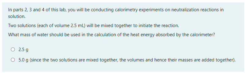 In parts 2, 3 and 4 of this lab, you will be conducting calorimetry experiments on neutralization reactions in
solution.
Two solutions (each of volume 2.5 mL) will be mixed together to initiate the reaction.
What mass of water should be used in the calculation of the heat energy absorbed by the calorimeter?
O 2.5 g
O 5.0 g (since the two solutions are mixed together, the volumes and hence their masses are added together).