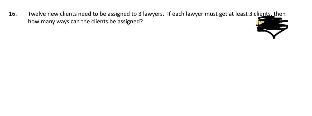 16.
Twelve new clients need to be assigned to 3 lawyers. If each lawyer must get at least 3 clients, then
how many ways can the clients be assigned?