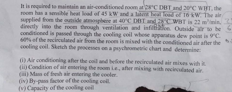 It is required to maintain an air-conditioned room at 28°C DBT and 20°C WBT, the
room has a sensible heat load of 45 kW and a latent heat load of 16 kW. The air
supplied from the outside atmosphere at 40°C DBT and 28°C WBT is 22 m³/min,
directly into the room through ventilation and infiltration. Outside air to be 6
conditioned is passed through the cooling coil whose apparatus dew point is 9°C.
60% of the recirculated air from the room is mixed with the conditioned air after the
cooling coil. Sketch the processes on a psychrometric chart and determine:
(i) Air conditioning after the coil and before the recirculated air mixes with it.
(ii) Condition of air entering the room i.e., after mixing with recirculated air.
(iii) Mass of fresh air entering the cooler.
(iv) By-pass factor of the cooling coil.
(v) Capacity of the cooling coil