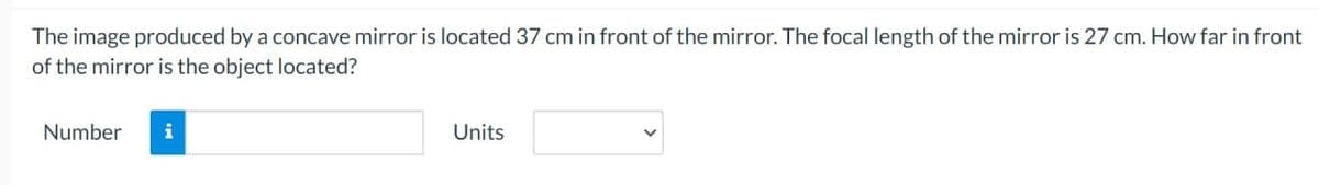 The image produced by a concave mirror is located 37 cm in front of the mirror. The focal length of the mirror is 27 cm. How far in front
of the mirror is the object located?
Number
i
Units