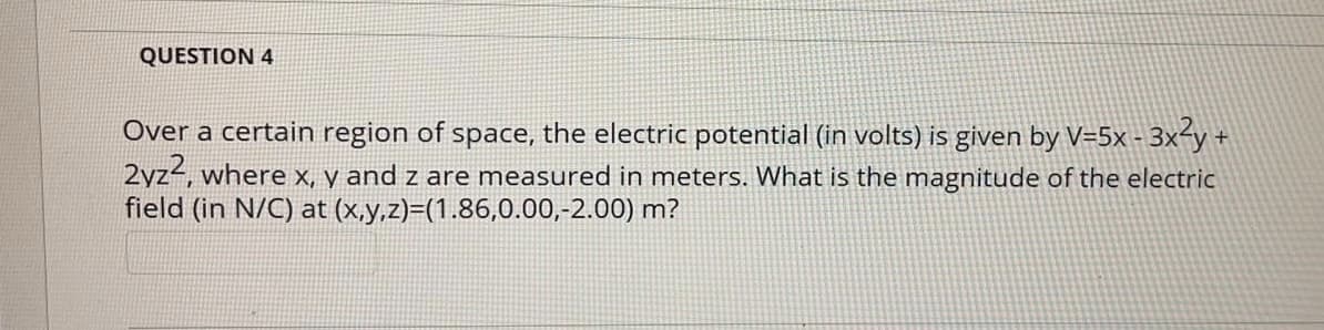 QUESTION 4
Over a certain region of space, the electric potential (in volts) is given by V=5x - 3x-y +
2yz4, where x, y and z are measured in meters. What is the magnitude of the electric
field (in N/C) at (x,y,z)=(1.86,0.00,-2.00) m?
