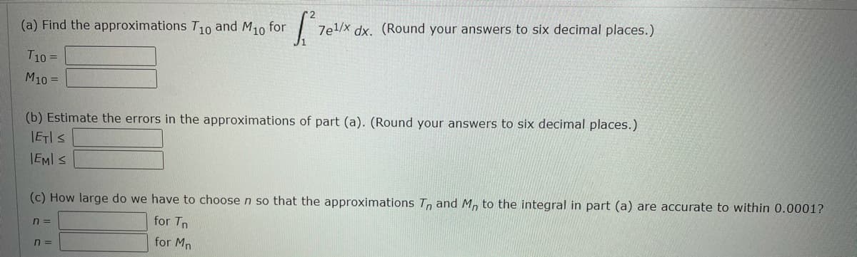 (a) Find the approximations T10 and M10 for
7e1/x dx. (Round your answers to six decimal places.)
T10 =
M10 =
(b) Estimate the errors in the approximations of part (a). (Round your answers to six decimal places.)
IETIS
IEMI S
(c) How large do we have to choose n so that the approximations T, and M, to the integral in part (a) are accurate to within 0.0001?
n =
for Tn
for Mn
n =
