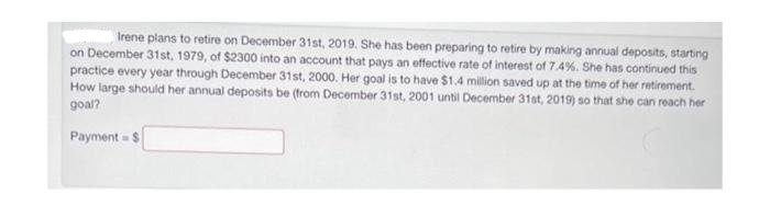 Irene plans to retire on December 31st, 2019. She has been preparing to retire by making annual deposits, starting
on December 31st, 1979, of $2300 into an account that pays an effective rate of interest of 7.4%. She has continued this
practice every year through December 31st, 2000. Her goal is to have $1.4 million saved up at the time of her retirement.
How large should her annual deposits be (from December 31st, 2001 until December 31st, 2019) so that she can reach her
goal?
Payment = $