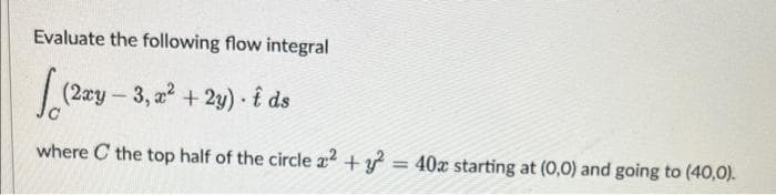 Evaluate the following flow integral
lo (2xy-3, x² + 2y). Ê ds
where the top half of the circle 2 + y2 = 40x starting at (0,0) and going to (40,0).