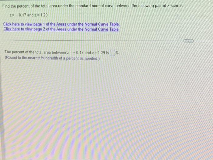 Find the percent of the total area under the standard normal curve between the following pair of z-scores
z= -0.17 and z=1.29
Click here to view page 1 of the Areas under the Normal Curve Table
Click here to view page 2 of the Areas under the Normal Curve Table
The percent of the total area between z= -0.17 and z=1.29 is%
(Round to the nearest hundredth of a percent as needed.)