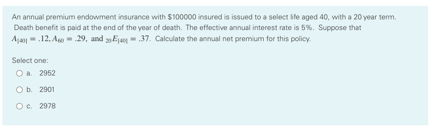 An annual premium endowment insurance with $100000 insured is issued to a select life aged 40, with a 20 year term.
Death benefit is paid at the end of the year of death. The effective annual interest rate is 5%. Suppose that
A[40] = .12, A60 = .29, and 20E1401 = .37. Calculate the annual net premium for this policy.
Select one:
O a. 2952
O b. 2901
O c. 2978