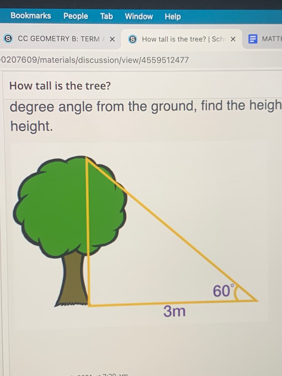 Bookmarks
People
Tab
Window
Help
S CC GEOMETRY B: TERM X
S How tall is the tree? | Sch X
E MATTH
0207609/materials/discussion/view/4559512477
How tall is the tree?
degree angle from the ground, find the heigh
height.
60°
3m
1.20 am
