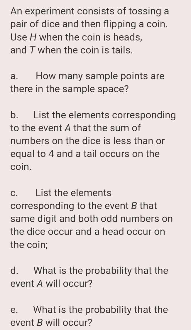 An experiment consists of tossing a
pair of dice and then flipping a coin.
Use H when the coin is heads,
and T when the coin is tails.
How many sample points are
there in the sample space?
а.
List the elements corresponding
to the event A that the sum of
b.
numbers on the dice is less than or
equal to 4 and a tail occurs on the
coin.
С.
List the elements
corresponding to the event B that
same digit and both odd numbers on
the dice occur and a head occur on
the coin;
d.
What is the probability that the
event A will occur?
е.
What is the probability that the
event B will occur?
