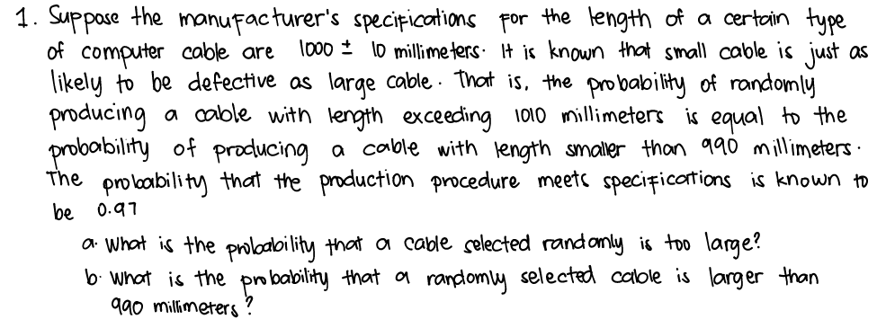 1. Suppose the manufacturer's specițications por the length of a certain type
of computer cable are
likely to be defective as large cable . That is, the probability of randomly
producing a cable with length exceeding 1010 millimeters is equal to the
probability of producing a cable with length smaler than 990 millimeters ·
The
lo00 ± l0 millimeters. It is known that small cable is just as
pro loability that the production procedure meets specițications is known to
be
0.97
a What is the proloaoility that a cable selected rand only is too large?
b. What is the po bability that a randomy selected calole is larger than
990 millimeters ?
