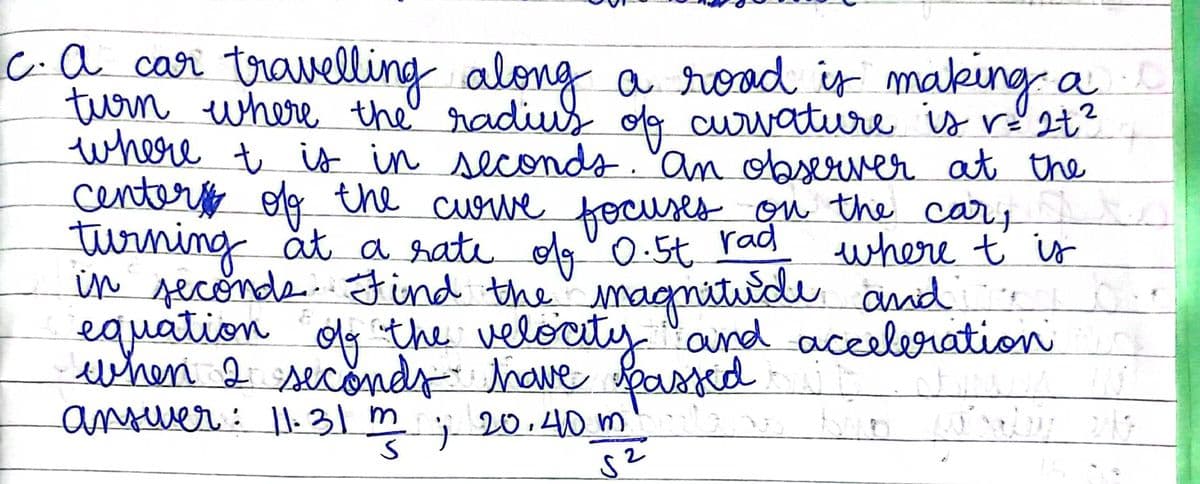 c.a car travelling along a road is making a
turn where the' radiu olg curvatiure is ré 2t²
where t is in seconds."an observer at the
centero olg the cuowe
turning åt a hate olg"0.5t rad
in seconds.Find the"
equation dy the velocity "ard aceeleration
ewhen 2 seconds have Spased
anuer: l:31 m
fecuses on the cary
where t is
magnituide and
j 20.40 m
