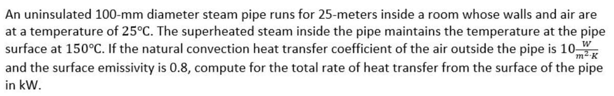 An uninsulated 100-mm diameter steam pipe runs for 25-meters inside a room whose walls and air are
at a temperature of 25°C. The superheated steam inside the pipe maintains the temperature at the pipe
surface at 150°C. If the natural convection heat transfer coefficient of the air outside the pipe is 10-
m2-K
and the surface emissivity is 0.8, compute for the total rate of heat transfer from the surface of the pipe
in kW.
