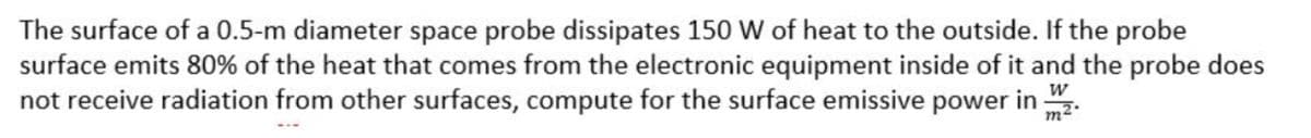 The surface of a 0.5-m diameter space probe dissipates 150 W of heat to the outside. If the probe
surface emits 80% of the heat that comes from the electronic equipment inside of it and the probe does
not receive radiation from other surfaces, compute for the surface emissive power in :
m²°
