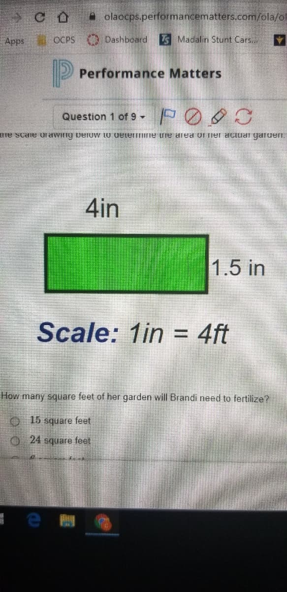 * olaocps.performancematters.com/ola/ol
Apps
OCPS Dashboard
Madalin Stunt Cars..
Performance Matters
POS
Question 1 of 9
Hie scale dawifig berUW 10 OUlelTHne te aea of ier aLuai garuen.
4in
1.5 in
Scale: 1in
4ft
%D
How many square feet of her garden will Brandi need to fertilize?
O15 square feet
O 24 square feet
