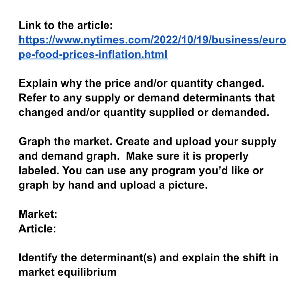 Link to the article:
https://www.nytimes.com/2022/10/19/business/euro
pe-food-prices-inflation.html
Explain why the price and/or quantity changed.
Refer to any supply or demand determinants that
changed and/or quantity supplied or demanded.
Graph the market. Create and upload your supply
and demand graph. Make sure it is properly
labeled. You can use any program you'd like or
graph by hand and upload a picture.
Market:
Article:
Identify the determinant(s) and explain the shift in
market equilibrium