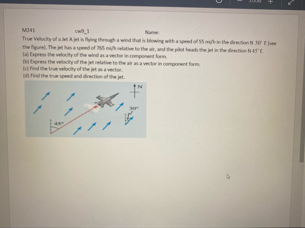 M241
cw9_1
Name:
True Velocity of a Jet A jet is flying through a wind that is blowing with a speed of 55 mi/h in the direction N 30° E (see
the figure). The jet has a speed of 765 mi/h relative to the air, and the pilot heads the jet in the direction N 45° E.
(a) Express the velocity of the wind as a vector in component form.
(b) Express the velocity of the jet relative to the air as a vector in component form.
(c) Find the true velocity of the jet as a vector.
(d) Find the true speed and direction of the jet.
45°
17
N
200M
30°