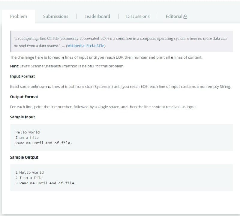 Problem
Submissions Leaderboard Discussions
| Editorial &
"In computing. End Of File (commonly abbreviated EOF) is a condition in a computer operating system where no more data can
be read from a data source. - (Wikipedia: End-of-file)
The challenge here is to read n lines of input until you reach EOF, then number and print all n lines of content.
Hint: Java's Scanner.hasNext() method is helpful for this problem.
Input Format
Read some unknown n lines of input from stdin(System.in) until you reach EOF:; each line of input contains a non-empty String.
Output Format
For each line, print the line number, followed by a single space, and then the line content received as input.
Sample Input
Hello world
I am a file
Read me until end-of-file.
Sample output
1 Hello world
2 I am a file
3 Read me until end-of-file.
