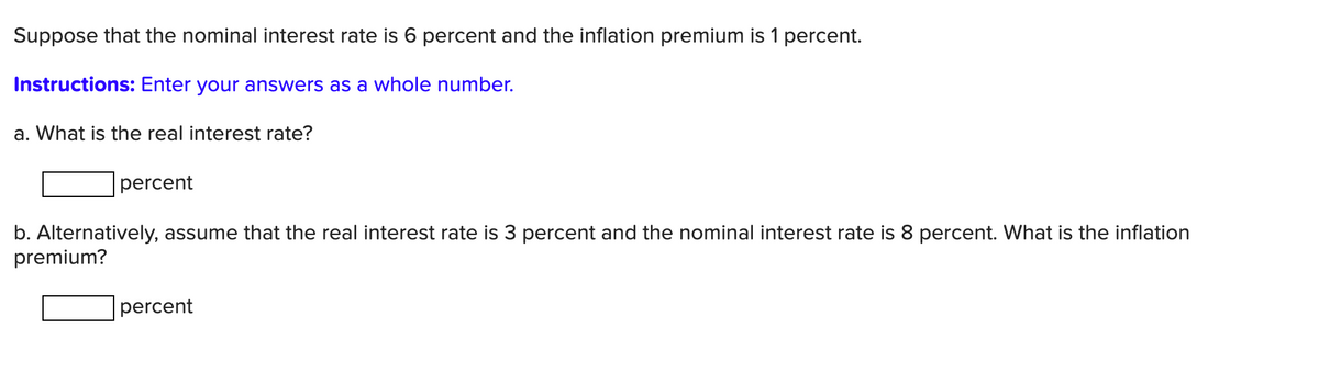 Suppose that the nominal interest rate is 6 percent and the inflation premium is 1 percent.
Instructions: Enter your answers as a whole number.
a. What is the real interest rate?
percent
b. Alternatively, assume that the real interest rate is 3 percent and the nominal interest rate is 8 percent. What is the inflation
premium?
percent
