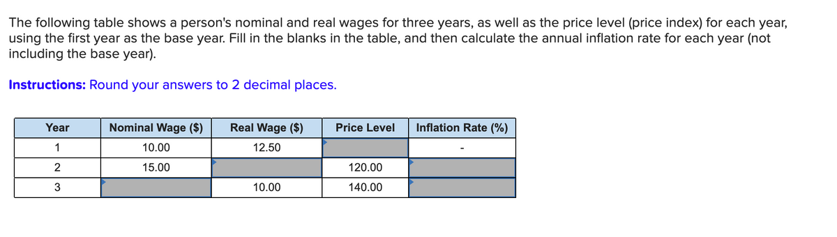 The following table shows a person's nominal and real wages for three years, as well as the price level (price index) for each year,
using the first year as the base year. Fill in the blanks in the table, and then calculate the annual inflation rate for each year (not
including the base year).
Instructions: Round your answers to 2 decimal places.
Year
Nominal Wage ($)
Real Wage ($)
Price Level
Inflation Rate (%)
1
10.00
12.50
15.00
120.00
10.00
140.00
