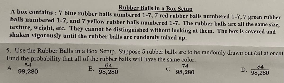 Rubber Balls in a Box Setup
A box contains : 7 blue rubber balls numbered 1-7, 7 red rubber balls numbered 1-7, 7 green rubber
balls numbered 1-7, and 7 yellow rubber balls numbered 1-7. The rubber balls are all the same size,
texture, weight, etc. They cannot be distinguished without looking at them. The box is covered and
shaken vigorously until the rubber balls are randomly mixed up.
5. Use the Rubber Balls in a Box Setup. Suppose 5 rubber balls are to be randomly drawn out (all at once).
Find the probability that all of the rubber balls will have the same color.
54
64
74
84
А.
98,280
В.
98,280
С.
98,280
D.
98,280
