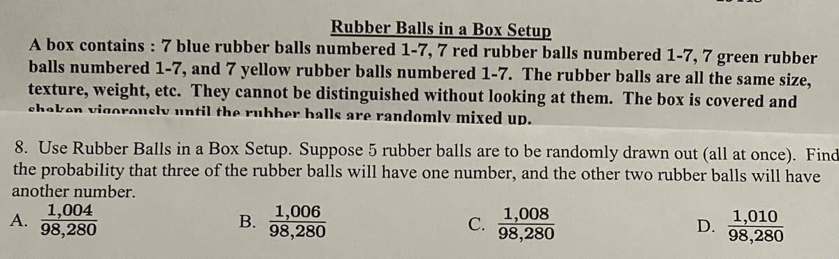 Rubber Balls in a Box Setup
A box contains : 7 blue rubber balls numbered 1-7, 7 red rubber balls numbered 1-7, 7 green rubber
balls numbered 1-7, and 7 yellow rubber balls numbered 1-7. The rubber balls are all the same size,
texture, weight, etc. They cannot be distinguished without looking at them. The box is covered and
shaken viaorously until the ruhber balls are randomly mixed up.
8. Use Rubber Balls in a Box Setup. Suppose 5 rubber balls are to be randomly drawn out (all at once). Find
the probability that three of the rubber balls will have one number, and the other two rubber balls will have
another number.
1,004
1,006
1,008
С.
98,280
А.
В.
1,010
98,280
98,280
D.
98,280
