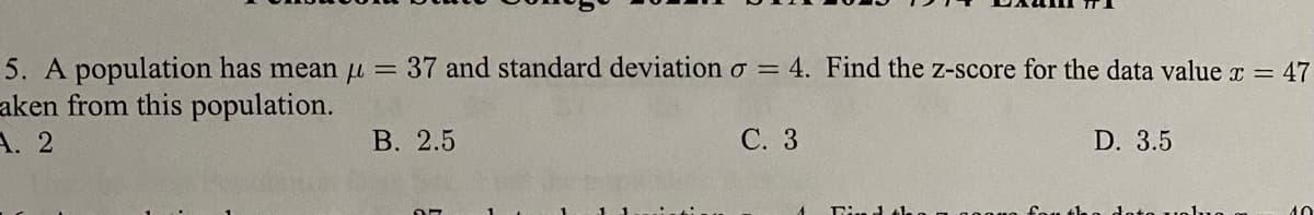 5. A population has mean µ= 37 and standard deviation o = 4. Find the z-score for the data value x = 47
aken from this population.
A. 2
В. 2.5
С. 3
D. 3.5
40
