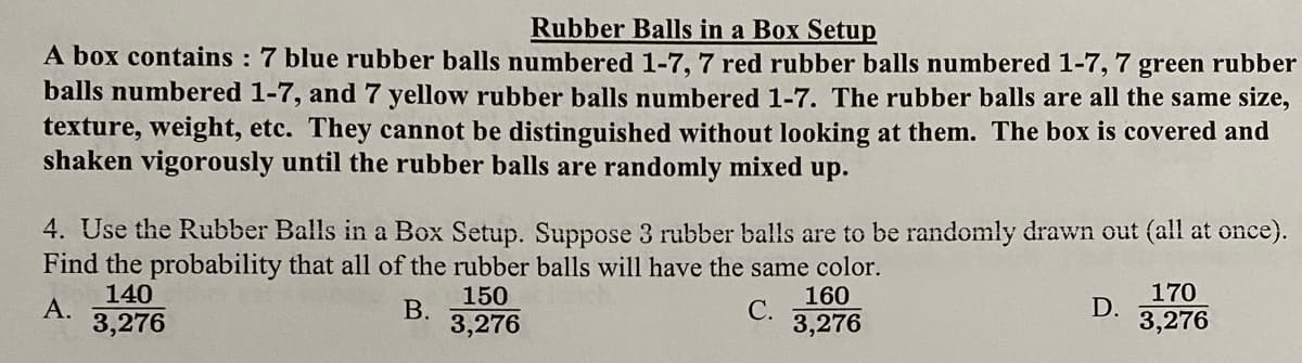 Rubber Balls in a Box Setup
A box contains : 7 blue rubber balls numbered 1-7, 7 red rubber balls numbered 1-7, 7 green rubber
balls numbered 1-7, and 7 yellow rubber balls numbered 1-7. The rubber balls are all the same size,
texture, weight, etc. They cannot be distinguished without looking at them. The box is covered and
shaken vigorously until the rubber balls are randomly mixed up.
4. Use the Rubber Balls in a Box Setup. Suppose 3 rubber balls are to be randomly drawn out (all at once).
Find the probability that all of the rubber balls will have the same color.
140
3,276
150
В.
3,276
160
С.
3,276
170
D.
3,276
А.
