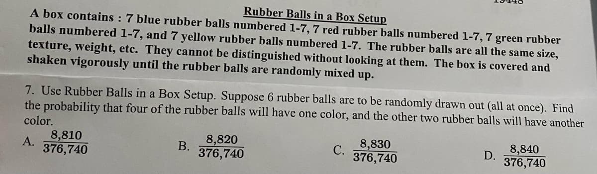 Rubber Balls in a Box Setup
A box contains : 7 blue rubber balls numbered 1-7, 7 red rubber balls numbered 1-7, 7 green rubber
balls numbered 1-7, and 7 yellow rubber balls numbered 1-7. The rubber balls are all the same size,
texture, weight, etc. They cannot be distinguished without looking at them. The box is covered and
shaken vigorously until the rubber balls are randomly mixed up.
7. Use Rubber Balls in a Box Setup. Suppose 6 rubber balls are to be randomly drawn out (all at once). Find
the probability that four of the rubber balls will have one color, and the other two rubber balls will have another
color.
8,810
8,820
8,830
8,840
D.
376,740
А.
В.
С.
376,740
376,740
376,740
