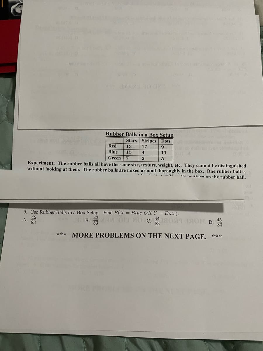 MAXE 10
Rubber Balls in a Box Setup
Stars Stripes Dots
17
Red
13
9
Blue
15
4
11
Green 7
5
Experiment: The rubber balls all have the same size, texture, weight, etc. They cannot be distinguished
without looking at them. The rubber balls are mixed around thoroughly in the box. One rubber ball is
hn nattern on the rubber ball.
5. Use Rubber Balls in a Box Setup. Find P(X = Blue ORY = Dots).
43
83
А.
83
83
45
*** MORE PROBLEMS ON THE NEXT PAGE. ***
