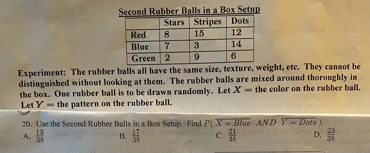 Second Rubber Balls in a Box Setup
Stars Stripes Dots
Red
15
Blue
3
14
Green
9.
6.
Experiment: The rubber balls all have the same size, texture, weight, etc. They cannot be
distinguished without looking at them. The rubber balls are mixed around thoroughly in
the box. One rubber ball is to be drawn randomly. Let X:
Let Y = the pattern on the rubber ball.
the color on the rubber ball.
20. Use the Second Rubber Balls in a Box Setup. Find P(X= Blue AND Y= Dots ).O aoggit
13
YORm woH
23
D.
А.
38
В.
38
38
