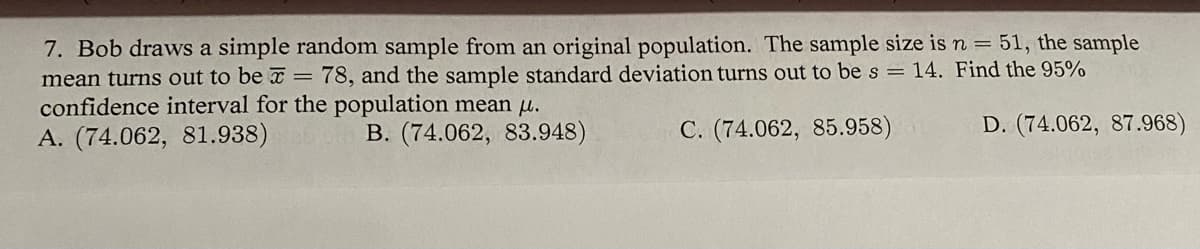 7. Bob draws a simple random sample from an original population. The sample size is n = 51, the sample
mean turns out to be = 78, and the sample standard deviation turns out to be s = 14. Find the 95%
confidence interval for the population mean u.
A. (74.062, 81.938)
B. (74.062, 83.948)
C. (74.062, 85.958)
D. (74.062, 87.968)
