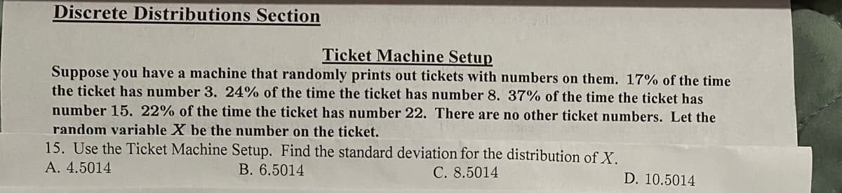 Discrete Distributions Section
Ticket Machine Setup
Suppose you have a machine that randomly prints out tickets with numbers on them. 17% of the time
the ticket has number 3. 24% of the time the ticket has number 8. 37% of the time the ticket has
number 15. 22% of the time the ticket has number 22. There are no other ticket numbers. Let the
random variable X be the number on the ticket.
15. Use the Ticket Machine Setup. Find the standard deviation for the distribution of X.
A. 4.5014
B. 6.5014
C. 8.5014
D. 10.5014
