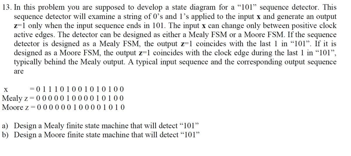 13. In this problem you are supposed to develop a state diagram for a "101" sequence detector. This
sequence detector will examine a string of 0's and l's applied to the input x and generate an output
z-1 only when the input sequence ends in 101. The input x can change only between positive clock
active edges. The detector can be designed as either a Mealy FSM or a Moore FSM. If the sequence
detector is designed as a Mealy FSM, the output z=1 coincides with the last 1 in "101". If it is
designed as a Moore FSM, the output z=1 coincides with the clock edge during the last 1 in "101",
typically behind the Mealy output. A typical input sequence and the corresponding output sequence
are
X
= 0 11101001010100
Mealy z =
Moore z = 0 000 00100001010
000001000010100
a) Design a Mealy finite state machine that will detect "101"
b) Design a Moore finite state machine that will detect "l101"
