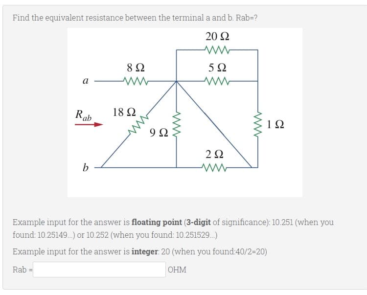 Find the equivalent resistance between the terminal a and b. Rab=?
20 Ω
8 Ω
5Ω
а
Rab
18 Ω
1Ω
9Ω
2Ω
b
Example input for the answer is floating point (3-digit of significance): 10.251 (when you
found: 10.25149.) or 10.252 (when you found: 10.251529.)
Example input for the answer is integer: 20 (when you found:40/2=20)
OHM
Rab
