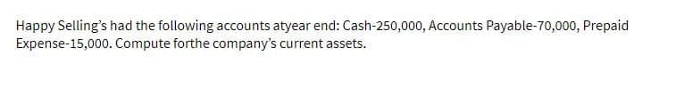 Happy Selling's had the following accounts atyear end: Cash-250,000, Accounts Payable-70,000, Prepaid
Expense-15,000. Compute forthe company's current assets.