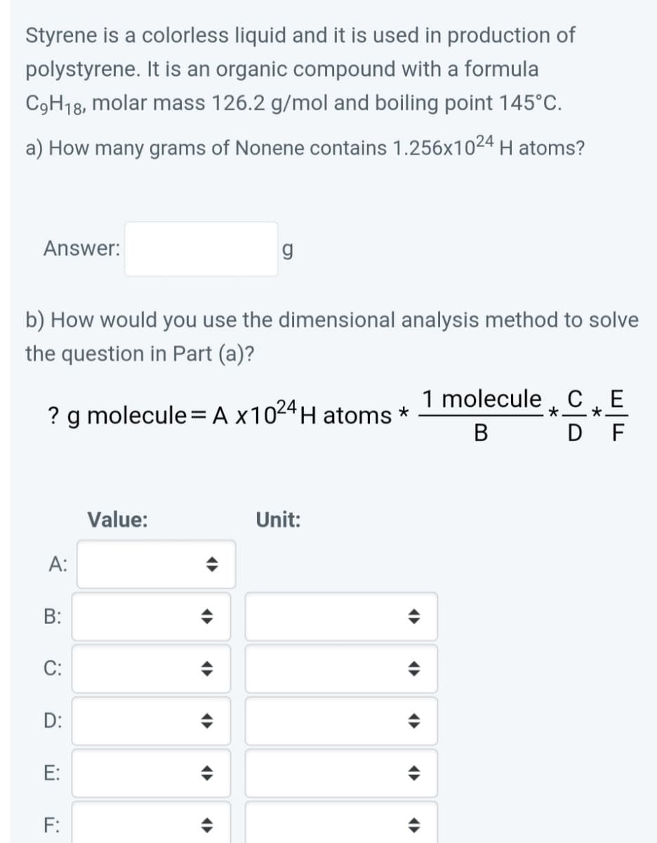 Styrene is a colorless liquid and it is used in production of
polystyrene. It is an organic compound with a formula
C9H18, molar mass 126.2 g/mol and boiling point 145°C.
a) How many grams of Nonene contains 1.256x1024 H atoms?
Answer:
g
b) How would you use the dimensional analysis method to solve
the question in Part (a)?
1 molecule C E
? g molecule= A x1024H atoms *
*.
B D F
Value:
Unit:
A:
B:
C:
D:
E:
F:
